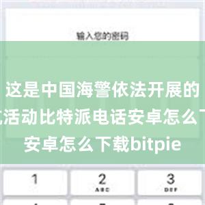 这是中国海警依法开展的维权巡航活动比特派电话安卓怎么下载bitpie