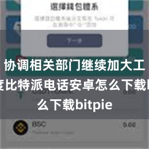 协调相关部门继续加大工作力度比特派电话安卓怎么下载bitpie